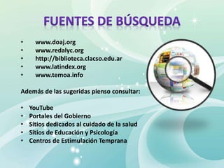 • www.doaj.org
• www.redalyc.org
• http://biblioteca.clacso.edu.ar
• www.latindex.org
• www.temoa.info
Además de las sugeridas pienso consultar:
• YouTube
• Portales del Gobierno
• Sitios dedicados al cuidado de la salud
• Sitios de Educación y Psicología
• Centros de Estimulación Temprana
 