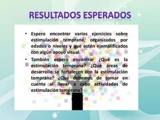 • Espero encontrar varios ejercicios sobre
estimulación temprana, organizados por
edades o niveles y que estén ejemplificados
con algún apoyo visual.
• También espero encontrar ¿Qué es la
estimulación temprana? ¿Qué áreas de
desarrollo se fortalecen con la estimulación
temprana? ¿Qué debemos de tomar en
cuenta al llevar a cabo actividades de
estimulación temprana?
 