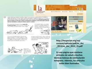 http://hesperian.org/wp-
content/uploads/pdf/es_dvc
_2013/es_dvc_2013_35.pdf
Es una página que contiene
artículos de salud y muchas
técnicas básicas de estimulación
temprana. Además, los artículos
están bien ilustrados.
 