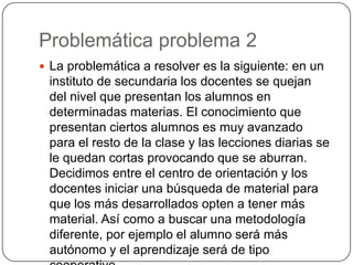 Problemática problema 2
 La problemática a resolver es la siguiente: en un
instituto de secundaria los docentes se quejan
del nivel que presentan los alumnos en
determinadas materias. El conocimiento que
presentan ciertos alumnos es muy avanzado
para el resto de la clase y las lecciones diarias se
le quedan cortas provocando que se aburran.
Decidimos entre el centro de orientación y los
docentes iniciar una búsqueda de material para
que los más desarrollados opten a tener más
material. Así como a buscar una metodología
diferente, por ejemplo el alumno será más
autónomo y el aprendizaje será de tipo
 