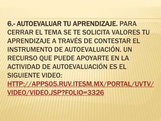 6.- AUTOEVALUAR TU APRENDIZAJE. PARA
CERRAR EL TEMA SE TE SOLICITA VALORES TU
APRENDIZAJE A TRAVÉS DE CONTESTAR EL
INSTRUMENTO DE AUTOEVALUACIÓN. UN
RECURSO QUE PUEDE APOYARTE EN LA
ACTIVIDAD DE AUTOEVALUACIÓN ES EL
SIGUIENTE VIDEO:
HTTP://APPS05.RUV.ITESM.MX/PORTAL/UVTV/
VIDEO/VIDEO.JSP?FOLIO=3326
 