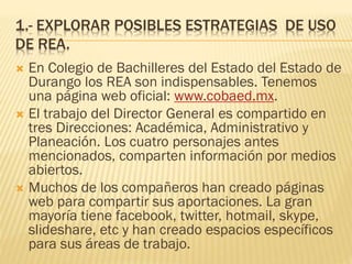 1.- EXPLORAR POSIBLES ESTRATEGIAS DE USO
DE REA.
 En Colegio de Bachilleres del Estado del Estado de
Durango los REA son indispensables. Tenemos
una página web oficial: www.cobaed.mx.
 El trabajo del Director General es compartido en
tres Direcciones: Académica, Administrativo y
Planeación. Los cuatro personajes antes
mencionados, comparten información por medios
abiertos.
 Muchos de los compañeros han creado páginas
web para compartir sus aportaciones. La gran
mayoría tiene facebook, twitter, hotmail, skype,
slideshare, etc y han creado espacios específicos
para sus áreas de trabajo.
 