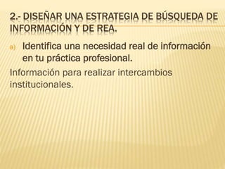 2.- DISEÑAR UNA ESTRATEGIA DE BÚSQUEDA DE
INFORMACIÓN Y DE REA.
a) Identifica una necesidad real de información
en tu práctica profesional.
Información para realizar intercambios
institucionales.
 