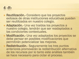 4 «R»
 Reutilización.- Considero que los proyectos
exitosos de otras instituciones educativas pueden
ser reutilizados en nuestro colegio.
 Adaptación.- Una vez traídos los proyectos a
nuestro colegio, tendrán que ser readaptados a
las condiciones contextuales.
 Modificación.- Una vez adaptados los proyectos se
debe pensar en posibles modificaciones que
permitirán potencializar las mejoras.
 Redistribución.- Seguramente los tres puntos
anteriores promoverán la redistribución alternativa
de los recursos por lo tanto este análisis también
se hace necesario para ciclar el proceso.
 