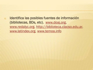 c. Identifica las posibles fuentes de información
(bibliotecas, BDs, etc). www.doaj.org,
www.redalyc.org, http://biblioteca.clacso.edu.ar,
www.latindex.org, www.temoa.info
 