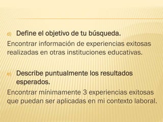 d) Define el objetivo de tu búsqueda.
Encontrar información de experiencias exitosas
realizadas en otras instituciones educativas.
e) Describe puntualmente los resultados
esperados.
Encontrar mínimamente 3 experiencias exitosas
que puedan ser aplicadas en mi contexto laboral.
 