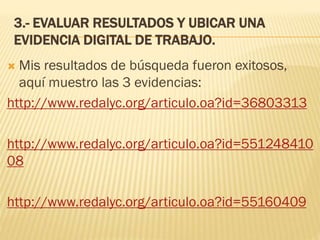 3.- EVALUAR RESULTADOS Y UBICAR UNA
EVIDENCIA DIGITAL DE TRABAJO.
 Mis resultados de búsqueda fueron exitosos,
aquí muestro las 3 evidencias:
http://www.redalyc.org/articulo.oa?id=36803313
http://www.redalyc.org/articulo.oa?id=551248410
08
http://www.redalyc.org/articulo.oa?id=55160409
 