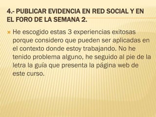 4.- PUBLICAR EVIDENCIA EN RED SOCIAL Y EN
EL FORO DE LA SEMANA 2.
 He escogido estas 3 experiencias exitosas
porque considero que pueden ser aplicadas en
el contexto donde estoy trabajando. No he
tenido problema alguno, he seguido al pie de la
letra la guía que presenta la página web de
este curso.
 