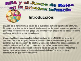 Introducción:
El juego es la herramienta a través de la cual el ser humano “aprehende” el mundo.
El juego de roles es la actividad fundamental en la edad preescolar porque los
pequeños resuelven en este juego una contradicción propia de su edad: ser como
adultos y hacer todo lo que estos hacen.
Uno de los Objetivos principales de las iniciativas de la UNESCO en favor de la
primera infancia es apoyar y fortalecer la acción de los profesionales y de las
personas que se preocupan del destino y bienestar de los niños pequeños (desde el
nacimiento hasta los 8 años) concentrando los esfuerzos en la atención y la
educación del niño, la educación familiar a través del uso de recursos modernos e
innovadores para mejorar el desarrollo integral de los niños en el contexto
sociocultural en que se desenvuelven.
 