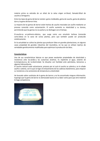 materia prima es extraída de un árbol de la selva virgen en Brasil, llamado Árbol de
caucho o Siringueira.
Entre los tipos de goma de borrar existen: goma moldeable, goma de caucho, goma de plástico
duro y la goma de borrar tinta.
La mayoría de las gomas de borrar están hechas de caucho mezclado con azufre mediante un
proceso conocido como vulcanización. El azufre aumenta su elasticidad y su dureza,
permitiendo que las gomas no se pudran y se deshagan con el tiempo.
El caucho es un polímero elástico, que surge como una emulsión lechosa (conocida
como látex) en la savia de varias plantas, pero que también puede ser producido
sintéticamente.
En la actualidad se cultiva las plantas que producen látex en grandes plantaciones, en algunos
casos propiedad de grandes industrias del neumático, en las que se utilizan injertos de
variedades genéticamente modificadas para optimizar la producción de látex.

Características
Una de sus características básicas es que posee excelentes propiedades de elasticidad y
resistencia ante los ácidos y las sustancias alcalinas. Es repelente al agua, aislante de
la temperatura y de la electricidad. Se disuelve con facilidad ante petrolatos, bencenos y
algunos hidrocarburos.
El caucho natural suele vulcanizarse, proceso por el cual el caucho se calienta y se le añade
azufre o selenio, con lo que se logra el enlazamiento de los cadenas elastómeros, para mejorar
su resistencia a las variaciones de temperatura y elasticidad.
He buscado sobre sustitutos de la goma de borrar y no he encontrado ninguna información.
Supongo que la goma de borrar es demasiado buena en su labor como para que otro material
le haga competencia.

 