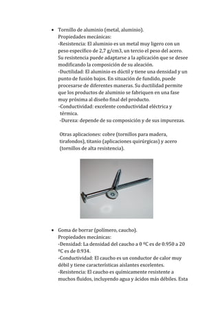 Tornillo de aluminio (metal, aluminio).
Propiedades mecánicas:
-Resistencia: El aluminio es un metal muy ligero con un
peso específico de 2,7 g/cm3, un tercio el peso del acero.
Su resistencia puede adaptarse a la aplicación que se desee
modificando la composición de su aleación.
-Ductilidad: El aluminio es dúctil y tiene una densidad y un
punto de fusión bajos. En situación de fundido, puede
procesarse de diferentes maneras. Su ductilidad permite
que los productos de aluminio se fabriquen en una fase
muy próxima al diseño final del producto.
-Conductividad: excelente conductividad eléctrica y
térmica.
-Dureza: depende de su composición y de sus impurezas.
Otras aplicaciones: cobre (tornillos para madera,
tirafondos), titanio (aplicaciones quirúrgicas) y acero
(tornillos de alta resistencia).

Goma de borrar (polímero, caucho).
Propiedades mecánicas:
-Densidad: La densidad del caucho a 0 ºC es de 0.950 a 20
ºC es de 0.934.
-Conductividad: El caucho es un conductor de calor muy
débil y tiene características aislantes excelentes.
-Resistencia: El caucho es químicamente resistente a
muchos fluidos, incluyendo agua y ácidos más débiles. Esta

 
