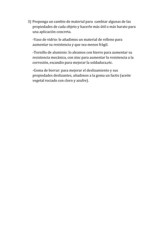 3) Proponga un cambio de material para cambiar algunas de las
propiedades de cada objeto y hacerlo más útil o más barato para
una aplicación concreta.
-Vaso de vidrio: le añadimos un material de relleno para
aumentar su resistencia y que sea menos frágil.
-Tornillo de aluminio: lo aleamos con hierro para aumentar su
resistencia mecánica, con zinc para aumentar la resistencia a la
corrosión, escandio para mejorar la soldadura,etc.
-Goma de borrar: para mejorar el deslizamiento y sus
propiedades deslizantes, añadimos a la goma un factis (aceite
vegetal rociado con cloro y azufre).

 