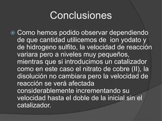 Conclusiones


Como hemos podido observar dependiendo
de que cantidad utilicemos de ion yodato y
de hidrogeno sulfito, la velocidad de reacción
variara pero a niveles muy pequeños,
mientras que si introducimos un catalizador
como en este caso el nitrato de cobre (II), la
disolución no cambiara pero la velocidad de
reacción se verá afectada
considerablemente incrementando su
velocidad hasta el doble de la inicial sin el
catalizador.

 