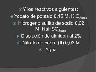 Y

los reactivos siguientes:
 Yodato de potasio 0,15 M, KIO3(ac)
 Hidrogeno sulfito de sodio 0,02
M, NaHSO3(ac)
 Disolución de almidón al 2%
 Nitrato de cobre (II) 0,02 M
 Agua.

 