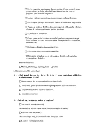 Envío, recepción y entrega de documentación. Casos, notas técnicas,
presentaciones, trabajos, circulación de documentación entre el
programa y los alumnos en general.
Lectura y almacenamiento de documentos en cualquier formato.
Envío rápido y simple de cualquier tipo de archivos entre dispositivos.
Acceso al catálogo de libros de Amazon para la bibliografía, y lectura
cómoda de cualquier pdf (casos o notas técnicas)
Exposición de contenidos.
Como cuaderno del profesor. control a los alumnos en cuanto a sus
faltas, trabajos en clase, amonestaciones, datos personales, fotografías,
exámenes, etc.
Realización de actividades cooperativas.
Realización de actividades colaborativas.
Motivación a la clase con la introducción de vídeos, fotografías,
presentaciones digitales.
Frecuencia de uso:
Mucha

Bastante

Alguna

Poca

Nunca

Otros recursos TIC (especificar)
4. - ¿Qué papel juegan los libros de texto y otros materiales didácticos
tradicionales en el aula?
Muy relevante. Es un recurso fundamental en el aula
Irrelevante, queda prácticamente relegado por otros recursos didácticos.
Se combina con otros recursos didácticos.
Otros (Comentarios):
5. - ¿Qué software y recursos on line se emplean?
Software de autor (enumerar):
- Plataforma de Mochila Digital: https://papas.educa.jccm.es/papas/

Software libre (enumerar):
-Wiki del colegio: http://56primariainfantes.wikispaces.com/

Recursos on line (enumerar):

 