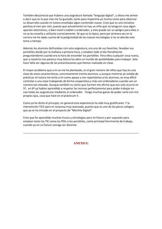 También desconocía que hubiera una asignatura llamada "lenguaje digital", y ahora me atrevo
a decir que es la que más me ha gustado, tanto para impartirla yo misma como para observar
su desarrollo cuando mi tutora enseñaba algún contenido nuevo. Creo que es una iniciativa
positiva al cien por cien, puesto que actualmente no hay un niño que no tenga en casa algún
aparato electrónico, o bien móvil o tablet o ordenador, y esto puede ser un peligro para ellos si
no se les enseña a utilizarlo correctamente. Sé que es lo típico, pero por primera vez en la
carrera me he dado cuenta de la peligrosidad de las nuevas tecnologías si no se aborda este
tema a tiempo.
Además los alumnos disfrutaban con esta asignatura, era una de sus favoritas, llevaban sus
portátiles desde por la mañana a primera hora, y estaban todo el día literalmente
preguntándome cuando era la hora de encender los portátiles. Para ellos cualquier cosa nueva,
que a nosotros nos parezca muy básica los abre un mundo de posibilidades para trabajar. Solo
hace falta ver algunas de las presentaciones que hemos realizado en clase.
El mayor problema que a mi se me ha planteado, es el gran número de niños que hay en una
clase de estas características, concretamente treinta alumnos, y aunque mientras yo estaba de
prácticas mi tutora me tenía a mi como apoyo y nos repartíamos a los alumnos, es muy dificil
controlar a una clase trabajando de forma cooperativa y más con ordenadores cuando son un
número tan elevado. Aunque también es cierto que Carmen me afirmó que eso solo ocurría en
5º, en 6º ya habían aprendido a respetar las normas perfectamente para poder trabajar en
casi todas las asignaturas mediante el ordenador. Tengo muchas ganas de poder verlo con mis
propios ojos, cosa que haré en el prácticum II.
Como ya he dicho al principio, en general esta experiencia ha sido muy gratificante. Y la
intervención TICE para mi sorpresa muy avanzada, puesto que es uno de los pocos colegios
que ya se ha iniciado en el proyecto de "Mochila Digital".
Creo que he aprendido muchos trucos y estrategias para mi futuro y por supuesto para
emplear tanto las TIC como las PDIs o los portátiles, como principal herrmienta de trabajo,
cuando yo en un futuro consiga ser docente.

ANEXO I:

 