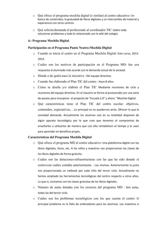 o Qué ofrece el programa mochila digital (o similar) al centro educativo: Un
banco de contenidos, la gratuidad de libros digitales y un intercambio de material y
experiencia con otros centros.

o Qué solicita/demanda el profesorado al coordinador TIC: Sobre todo
solucionar problemas y todo lo relacionado con la wiki del colegio.

4.- Programa Mochila Digital
Participación en el Programa Punto Neutro-Mochila Digital
o Cuando se inicia el centro en el Programa Mochila Digital: Este curso, 20132014.

o Cuáles son los motivos de participación en el Programa MD: Dar una
respuesta al alumnado más acorde con la demanda actual de la sociead.

o Dónde o de quién nace la iniciativa : Del equipo directivo.
o Cuando fue elaborado el Plan TIC del centro : Hace 8 años.
o Cómo se diseña y/o elabora el Plan TIC Mediante reuniones de ciclo y
reuniones del equipo directivo. En el claustro se forma al proesorado con una serie
de pautas para incorporar el proyecto de "Escuela 2.0" y ahora "Mochila Digital.

o Qué características tiene el Plan TIC del centro escolar: objetivos,
contenidos, expectativas,…Lo principal es no quedarnos atrás. Ofrecer lo que la
sociedad demanda. Actualmente los alumnos casi en su totalidad disponen de
algún aparato tecnológico por lo que creo que tenemos el compromiso de
enseñarles a utilizarlos de manera que con ello rentabilicen el tiempo y lo usen
para aprender en beneficio propio.

Características del Programa Mochila Digital
o Qué ofrece el programa MD al centro educativo: Una plataforma digital con los
libros digitales, foros, etc. A los niños y maestros nos proporcionan las claves de
los libros digitales de forma gratuita.

o Cuáles son las dotaciones-infraestructuras con las que ha sido dotado el
centro/con cuáles contaba anteriormente. : Las mismas. Anteriormente la junta
nos proporcionaba un netbook por cada niño del tercer ciclo. Actualmente no
hemos ampliado las herramientas tecnológicas del centro respecto a otros años.
Lo que si, contamos con las claves gratuitas de los libros digitales.

o Número de aulas dotadas con los recursos del programa MD : Seis aulas,
todas las del tercer ciclo.

o Cuáles son los problemas tecnológicos con los que cuenta el centro: El
principal problema es la falta de ordenadores para los alumnos. Los maestros si

 