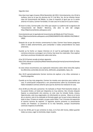 Segunda clase:
Esta clase tuvo lugar el jueves 28 de Noviembre del 2013. Concretamente a las 10 de la
mañana, hora en la que los alumnos de 5º C de Ntra. Sra. de los Infantes tienen
clase de Conocimiento del Medio. La clase la impartió al igual que en la sesión
anterior mi tutora, Carmen Fernández. En este caso en la clase en la cual es tutora.
Al iniciar la clase, Carmen pide a los niños que saquen su cuaderno de la asignatura de
"Conocimiento del Medio". Mientras, ella abre la wiki del colegio:
http://56primariainfantes.wikispaces.com/
Concretamente por el apartado de Conocimiento del Medio de 5º de Primaria:
http://56primariainfantes.wikispaces.com/CONOCIMIENTO+DEL+MEDIO+5%C2%BA+C
URSO.
Después de un par de minutos comenzamos la clase. Carmen hace breves preguntas
sobre lo dado anteriormente, para comprobar si todos comprendieron las clases
anteriores.
Cuando ya ha hecho un repaso intensivo en el cual ha participado toda la clase,
comienza entonces a proseguir con el tema, hoy tocan los materiales. Para explicar
esto hace una breve introducción sobre este tema.
A las 10:13 Carmen accede al enlace siguiente:
http://ntic.educacion.es/w3/eos/MaterialesEducativos/primaria/conocimiento/lamate
ria/inicio.html
En este enlace encontramos una explicación interactiva sobre dicho tema.Ella explica
los diferentes contenidos de este tema, definición, propiedades, tipos, etc.
Alas 10:23 aproximadamente Carmen termina de explicar y los niños comienzan a
hacerla preguntas.
Cuando ya no hay más preguntas, Carmen los manda unos ejercicios para realizar en
casa. A continuación empezamos a ver presentaciones sobre los ecosistemas que
había mandado la semana anterior para que los alumnos las realizaran en casa.
A las 10:38 una niña sale a presentar. Ha realizado un Power Point bastante simple, no
ha puesto fondo y el texto por diapostiva es muy extenso. Dos minutos después
Expone su presentación otra alumna, en este caso ha incluido fondo, música,
hipervínculos, está muy organizado y la información es concisa. Ahora es el turno
de un alumno, este lo ha realizado en formato papel, por lo que lo leera delante de
toda la clase. El texto en amplio y ocupa cuatro folios. Tras 5 minutos de exposición
el alumno termina de exponer. El siguiente alumno presenta su presentación
creada con Powtoon. La presencia es lo más llamativo, aunque encontramos
carencias respecto al contenido.
Ya son las 10:58, por lo que cortamos la clase, es la hora del recreo, deben guardar
todas sus cosas, coger la merienda y bajar al patio.

 