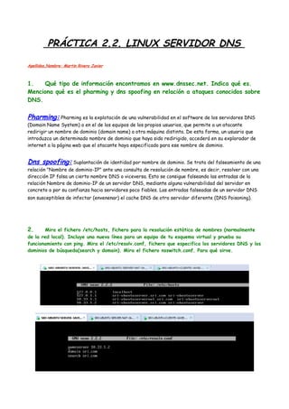 PRÁCTICA 2.2. LINUX SERVIDOR DNS
Apellidos,Nombre: Martin Rivero Javier

1.
Qué tipo de información encontramos en www.dnssec.net. Indica qué es.
Menciona qué es el pharming y dns spoofing en relación a ataques conocidos sobre
DNS.

Pharming: Pharming es la explotación de una vulnerabilidad en el software de los servidores DNS

(Domain Name System) o en el de los equipos de los propios usuarios, que permite a un atacante
redirigir un nombre de dominio (domain name) a otra máquina distinta. De esta forma, un usuario que
introduzca un determinado nombre de dominio que haya sido redirigido, accederá en su explorador de
internet a la página web que el atacante haya especificado para ese nombre de dominio.

Dns spoofing: Suplantación de identidad por nombre de dominio. Se trata del falseamiento de una
relación "Nombre de dominio-IP" ante una consulta de resolución de nombre, es decir, resolver con una
dirección IP falsa un cierto nombre DNS o viceversa. Esto se consigue falseando las entradas de la
relación Nombre de dominio-IP de un servidor DNS, mediante alguna vulnerabilidad del servidor en
concreto o por su confianza hacia servidores poco fiables. Las entradas falseadas de un servidor DNS
son susceptibles de infectar (envenenar) el cache DNS de otro servidor diferente (DNS Poisoning).

2.

Mira el fichero /etc/hosts, fichero para la resolución estática de nombres (normalmente
de la red local). Incluye una nueva línea para un equipo de tu esquema virtual y prueba su
funcionamiento con ping. Mira el /etc/resolv.conf, fichero que especifica los servidores DNS y los
dominios de búsqueda(search y domain). Mira el fichero nsswitch.conf. Para qué sirve.

 