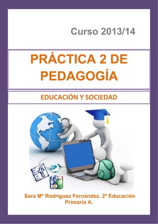 1
Curso 2013/14
Sara Mª Rodríguez Fernández. 2º Educación
Primaria A.
PRÁCTICA 2 DE
PEDAGOGÍA
EDUCACIÓN Y SOCIEDAD
 
