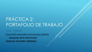 PRÁCTICA 2: 
PORTAFOLIO DE TRABAJO 
Curso: Coursera 
Innovación educativa con recursos abiertos 
Búsqueda de la Información 
DOUGLAS OLIVARES-VENEZUELA 
 