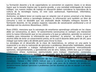 La formación docente y la de capacitadores se convierten en aspectos claves si se desea 
lograr que la escuela ingrese por la puerta grande, a una sociedad embriagada de nuevos 
códigos. Los nuevos modos de trabajo en educación deben considerar la naturaleza de la 
cultura de la tecnología nueva, en este caso audiovisual, hipertextual, informática, 
interactiva, etc. 
Asimismo, se deberá tener en cuenta que en relación con el acceso universal a los bienes 
que la sociedad, ciencia y tecnología producen, la información será también un bien de 
consumo y esto es deseable que sea analizado desde múltiples enfoques durante la 
formación docente, en los propios espacios naturales de socialización profesional y en el 
abordaje con los alumnos (Rozenhauz, 2005). 
Pozo (2002), menciona que la estrategia de enseñanza-aprendizaje utilizada en las clases 
debe ser constructiva, es decir, “el conocimiento constructivo es siempre una interacción 
entre la nueva información que se nos presenta y lo que ya sabíamos, aprender es construir 
modelos para interpretar la información que recibimos”, lo anterior se refiere a que el 
alumno debe de tener un conocimiento previo, en lo cual el docente debe partir de ahí, para 
indagar que tanto sabe y de dónde partir para iniciar la clase. 
La estrategia en el desarrollo de la clase de matemáticas, es utilizar en una parte la 
exposición y en otra la realización de ejercicios o problemas (desarrollar habilidades, donde 
tienen que aprender a trabajar individualmente o colaborativamente intercambiando 
opiniones, retroalimentando, y aprendiendo uno de otro. Sabala, (2004) dice que el trabajo 
colaborativo ofrece numerosas oportunidades para trabajar importantes contenidos 
actitudinales, su estructura también es apropiada para la creación de situaciones que 
promuevan el debate y el intercambio cognitivo con la posibilidad de recibir y proporcionar 
ayuda, lo que facilita la comprensión de los conceptos en los procedimientos más 
complejos. Henson y Eller (2004) indican que a lo anterior se le llama aprendizaje por 
descubrimiento guiado, donde el maestro dirige cada paso de la solución de problemas; 
posteriormente realizar ejercicios o problemas con los alumnos ya sea en equipo o en forma 
individual. 
 