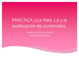PRÁCTICA 2:La Web 2.0 y la 
publicación de contenidos. 
Nombre: Laura Rossi Merino 
Miriam Martínez Pérez 
 
