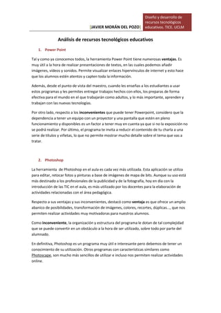 [JAVIER MORÁN DEL POZO]
Diseño y desarrollo de
recursos tecnológicos
educativos. TICE. UCLM
Análisis de recursos tecnológicos educativos
1. Power Point
Tal y como ya conocemos todos, la herramienta Power Point tiene numerosas ventajas. Es
muy útil a la hora de realizar presentaciones de textos, en las cuales podemos añadir
imágenes, vídeos y sonidos. Permite visualizar enlaces hipervínculos de internet y esto hace
que los alumnos estén atentos y capten toda la información.
Además, desde el punto de vista del maestro, cuando les enseñas a los estudiantes a usar
estos programas y les permites entregar trabajos hechos con ellos, los preparas de forma
efectiva para el mundo en el que trabajarán como adultos, y lo más importante, aprenden y
trabajan con las nuevas tecnologías.
Por otro lado, respecto a los inconvenientes que puede tener Powerpoint, considero que la
dependencia a tener un equipo con un proyector y una pantalla que estén en pleno
funcionamiento y disponibles es un factor a tener muy en cuenta ya que si no la exposición no
se podrá realizar. Por último, el programa te invita a reducir el contenido de tu charla a una
serie de títulos y viñetas, lo que no permite mostrar mucho detalle sobre el tema que vas a
tratar.
2. Photoshop
La herramienta de Photoshop en el aula es cada vez más utilizada. Esta aplicación se utiliza
para editar, retocar fotos y pinturas a base de imágenes de mapa de bits. Aunque su uso está
más destinado a los profesionales de la publicidad y de la fotografía, hoy en día con la
introducción de las TIC en el aula, es más utilizado por los docentes para la elaboración de
actividades relacionadas con el área pedagógica.
Respecto a sus ventajas y sus inconvenientes, destacó como ventaja es que ofrece un amplio
abanico de posibilidades, transformación de imágenes, colores, recortes, dúplicas..., que nos
permiten realizar actividades muy motivadoras para nuestros alumnos.
Como inconveniente, la organización y estructura del programa le dotan de tal complejidad
que se puede convertir en un obstáculo a la hora de ser utilizado, sobre todo por parte del
alumnado.
En definitiva, Photoshop es un programa muy útil e interesante pero debemos de tener un
conocimiento de su utilización. Otros programas con características similares como
Photoscape, son mucho más sencillos de utilizar e incluso nos permiten realizar actividades
online.
 