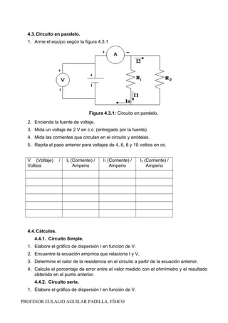 4.3.Circuito en paralelo.
1. Arme el equipo según la figura 4.3.1
Figura 4.3.1: Circuito en paralelo.
2. Encienda la fuente de voltaje.
3. Mida un voltaje de 2 V en c.c. (entregado por la fuente).
4. Mida las corrientes que circulan en el circuito y anótelas.
5. Repita el paso anterior para voltajes de 4, 6, 8 y 10 voltios en cc.
V (Voltaje) /
Voltios
Io (Corriente) /
Amperio
I1 (Corriente) /
Amperio
I2 (Corriente) /
Amperio
4.4.Cálculos.
4.4.1. Circuito Simple.
1. Elabore el gráfico de dispersión I en función de V.
2. Encuentre la ecuación empírica que relaciona I y V.
3. Determine el valor de la resistencia en el circuito a partir de la ecuación anterior.
4. Calcule el porcentaje de error entre el valor medido con el ohmímetro y el resultado
obtenido en el punto anterior.
4.4.2. Circuito serie.
1. Elabore el gráfico de dispersión I en función de V.
PROFESOR EULALIO AGUILAR PADILLA. FÍSICO
 