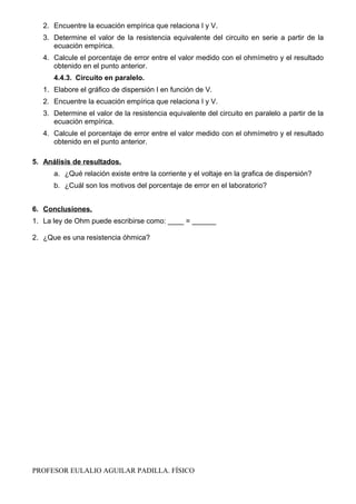 2. Encuentre la ecuación empírica que relaciona I y V.
3. Determine el valor de la resistencia equivalente del circuito en serie a partir de la
ecuación empírica.
4. Calcule el porcentaje de error entre el valor medido con el ohmímetro y el resultado
obtenido en el punto anterior.
4.4.3. Circuito en paralelo.
1. Elabore el gráfico de dispersión I en función de V.
2. Encuentre la ecuación empírica que relaciona I y V.
3. Determine el valor de la resistencia equivalente del circuito en paralelo a partir de la
ecuación empírica.
4. Calcule el porcentaje de error entre el valor medido con el ohmímetro y el resultado
obtenido en el punto anterior.
5. Análisis de resultados.
a. ¿Qué relación existe entre la corriente y el voltaje en la grafica de dispersión?
b. ¿Cuál son los motivos del porcentaje de error en el laboratorio?
6. Conclusiones.
1. La ley de Ohm puede escribirse como: ____ = ______
2. ¿Que es una resistencia óhmica?
PROFESOR EULALIO AGUILAR PADILLA. FÍSICO
 
