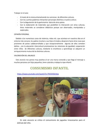 Trabajar en el aula:
- A través de la música dramatizando las canciones de diferentes culturas.
- Con los cuentos podemos interpretar personajes distintos a nuestra cultura.
- Con la degustación de la gastronomía típica de otros países.
- Con la elaboración de materiales que posibiliten la interacción con otras culturas;
éstos materiales se consideran didácticos porque son observados, manipulados y
explorados.
OPINIÓN PERSONAL
Debido a los numerosos casos de violencia, robos etc. que acontece en nuestros días en el
entorno más cercano, los padres inculcan a sus hijos el miedo y desprecio hacia otras razas que
provienen de países subdesarrollados y que excepcionalmente algunos de ellos cometen
delitos , con la educación intercultural promovemos las relaciones de igualdad, cooperación
entre niños de diferentes culturas, mediante la enseñanza y aprendizaje se adquiere un
enriquecimiento mutuo de las distintas culturas.
VALORACIÓN DEL ANUNCIO
Este anuncio nos parece muy positivo al ser una marca conocida y que llega el mensaje a
muchas personas con hijos pequeños, tiene colorido y trabaja la ropa infantil.
CONSUMISMO INFANTIL
https://www.youtube.com/watch?v=7hhSVDiZn6w
En este anuncio se critica el consumismo de juguetes innecesarios para el
disfrute del niño.
 