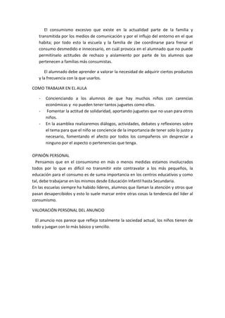 El consumismo excesivo que existe en la actualidad parte de la familia y
transmitida por los medios de comunicación y por el influjo del entorno en el que
habita; por todo esto la escuela y la familia de ¡be coordinarse para frenar el
consumo desmedido e innecesario, en cuál provoca en el alumnado que no puede
permitírselo actitudes de rechazo y aislamiento por parte de los alumnos que
pertenecen a familias más consumistas.
El alumnado debe aprender a valorar la necesidad de adquirir ciertos productos
y la frecuencia con la que usarlos.
COMO TRABAJAR EN EL AULA
- Concienciando a los alumnos de que hay muchos niños con carencias
económicas y no pueden tener tantos juguetes como ellos.
- Fomentar la actitud de solidaridad, aportando juguetes que no usan para otros
niños.
- En la asamblea realizaremos diálogos, actividades, debates y reflexiones sobre
el tema para que el niño se conciencie de la importancia de tener solo lo justo y
necesario, fomentando el afecto por todos los compañeros sin despreciar a
ninguno por el aspecto o pertenencias que tenga.
OPINIÓN PERSONAL
Pensamos que en el consumismo en más o menos medidas estamos involucrados
todos por lo que es difícil no transmitir este contravalor a los más pequeños, la
educación para el consumo es de suma importancia en los centros educativos y como
tal, debe trabajarse en los mismos desde Educación Infantil hasta Secundaria.
En las escuelas siempre ha habido líderes, alumnos que llaman la atención y otros que
pasan desapercibidos y esto lo suele marcar entre otras cosas la tendencia del líder al
consumismo.
VALORACIÓN PERSONAL DEL ANUNCIO
El anuncio nos parece que refleja totalmente la sociedad actual, los niños tienen de
todo y juegan con lo más básico y sencillo.
 