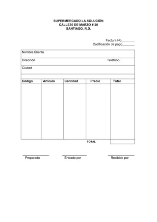 SUPERMERCADO LA SOLUCIÓN
CALLE30 DE MARZO # 20
SANTIAGO, R.D.
Factura No._______
Codificación de pago_______
Nombre Cliente
Dirección Teléfono
Ciudad
Código Artículo Cantidad Precio Total
TOTAL
_______________ ______________ _______________
Preparado Entrado por Recibido por
