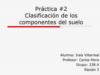 Práctica #2
Clasificación de los
componentes del suelo
Alumna: Irais Villarreal
Profesor: Carlos Mora
Grupo: 238 A
Equipo 3
 