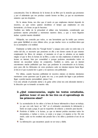 concentración. Esto lo diferencia de la lectura de un libro por la atención que prestamos
y por el aislamiento que nos produce cuando leemos un libro, ya que no encontramos
anuncios que nos despisten.
De la misma forma, nos dice que el modo en que empleamos internet depende de
nosotros, ya que somos quienes decidimos el tiempo que empleamos en esta
herramienta y la forma en que lo hacemos.
También nos habla de la privacidad al utilizar esta herramienta, considerando que
perdemos nuestra privacidad y mostramos nuestros datos, y que a veces llegamos
incluso a perder nuestra identidad.
Wikipedia, tan conocida por todos, es una herramienta que ha tenido que cerrarse
para ganar fiabilidad en estos últimos años, ya que muchas veces se escribían datos que
no se asemejaban a la realidad.
Finalmente se habla sobre los “Google books” y aunque estos cada vez estén más a la
orden del día, es necesario que pensemos en ello y nos demos cuenta de que estamos
remplazando los libros de siempre, el momento en el que te adentras en un mundo
mágico al que te lleva la lectura de un libro, y cada vez más empleamos el método de la
lectura en internet, bien por comodidad o porque podemos encontrarlos todos en
internet sin necesidad incluso de comprarlos. También es cierto, que en internet
encontramos mucha publicidad que hace que perdamos la concentración en la lectura,
pero para ello los fabricantes de estos productos cada vez intentan mejorar hasta llegar
al día en el que se pueda leer a gusto y no aparezca esta publicidad.
Por último, cuando hacemos publicidad de nosotros mismos en internet, intentamos
mostrarnos como queremos que la gente nos vea, y eso puede dar lugar a que podamos
llegar a perder nuestra personalidad, piensa Carr.
Con este artículo él pretende alertar a la gente sobre cómo nos está afectando internet y
la dirección que va tomando en nuestra vida.
2. ¿Qué consecuencias, según los textos estudiados,
podrían tener el uso de las tics en el aprendizaje de
los primeros años?
La acomodación de los niños a la hora de buscar información u hacer un trabajo,
ya que con solo hacer un “clic” en el ordenador encontrarán la información y
harán un copia y pega, lo que no requerirán de esfuerzo y atención para hacerlo.
Perderán el hábito a la lectura, ya que en internet podrán encontrar todos los
documentos, e incluso a veces, se copia y se pega y ni siquiera se lee. De este
modo, cada vez les resultará más pesado leer a los niños y perderán el uso de un
libro.
La información que encuentren puede no ser veraz y fiable.
 