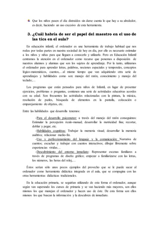 Que los niños pasen el día distraídos sin darse cuenta lo que hay a su alrededor,
es decir, haciendo un uso excesivo de esta herramienta.
3. ¿Cuál habría de ser el papel del maestro en el uso de
las tics en el aula?
En educación infantil, el ordenador es una herramienta de trabajo habitual que nos
rodea por todas partes en nuestra sociedad de hoy en día, por ello es necesario estimular
a los niños y niñas para que lleguen a conocerlo y utilizarlo. Pero en Educación Infantil
centramos la atención en el ordenador como recurso que ponemos a disposición de
nuestros alumnos y alumnas que son los sujetos de aprendizaje. Por lo tanto, utilizamos
el ordenador para aprender letras, palabras, nociones espaciales y temporales, conceptos
lógico-matemáticos, cuentos,…al mismo tiempo que van adquiriendo otra serie de
aprendizajes y habilidades como son: manejo del ratón, conocimiento y manejo del
teclado;…
Los programas que están pensados para niños de Infantil, en lugar de presentar
ejercicios, problemas o preguntas, contienen una serie de actividades educativas acordes
con su edad. Son frecuentes las actividades relacionadas con la pintura, la música,
resolución de puzles, búsqueda de elementos en la pantalla, colocación o
emparejamiento de objetos, etc.
Entre las habilidades que desarrolla tenemos:
-Para el desarrollo psicomotor: a través del manejo del ratón conseguimos:
Estimular la percepción óculo-manual; desarrollar la motricidad fina; recortar,
doblar y pegar, etc.
-Habilidades cognitivas: Trabajar la memoria visual; desarrollar la memoria
auditiva; relacionar medio-fin.
-Uso y perfeccionamiento del lenguaje y la comunicación: Narrativa de
cuentos; escuchar y trabajar con cuentos interactivos; dibujar libremente sobre
experiencias vividas…
-Descubrimiento del entorno inmediato: Representar escenas familiares a
través de programas de diseño gráfico; empezar a familiarizarse con las letras,
los números, las horas del reloj,…
Éstos serían sólo unos pocos ejemplos del provecho que se le puede sacar al
ordenador como herramienta didáctica integrada en el aula, que se compagina con las
otras herramientas didácticas tradicionales.
En la educación primaria, se seguirían utilizando de esta forma el ordenador, aunque
según van superando los cursos de primaria y se van haciendo más mayores, son ellos
mismos los que manejan el ordenador y hacen uso de éste. De esta forma son ellos
mismos los que buscan la información y la descubren de inmediato.
 