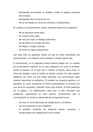 - Demasiada proximidad, el profesor inhibe el espacio personal
de la madre.
- Demasiado alto el tono de la voz.
- No se ha creado un clima de confianza y colaboración.
En cuanto a la comunicación verbal, podemos observar lo siguiente:
- No se escuchan entre ellos.
- Se critican entre ellos.
- No veo que haya un dialogo coherente.
- No se ponen en el lugar del otro.
- No llegan a ningún acuerdo.
- Se echan la culpa mutuamente.
Con todo esto no podemos hablar de que se haya mantenido una
comunicación, y la relación entre profesor y madre queda rota.
A continuación, en la segunda escena hemos podido ver un modelo
de comunicación asertivo. En el cual, podemos ver como el profesor
utiliza el espacio, en el que van a realizar la tutoría, para crear un
clima de acogida y que la madre se sienta a gusto. En esta ocasión
podemos ver como los dos están teniendo una conversación para
intentar solucionar el problema. El profesor se muestra positivo y le
agradece su visita, comparten la misma preocupación y concluye con
una serie de acuerdos y deciden tener otra tutoría. Al final podemos
ver el apoyo y la colaboración, para que el niño solucione sus
problemas. Igualmente en esta escena, encontramos que la
comunicación no verbal se desarrolla de la siguiente forma:
- Se crea un clima adecuado de colaboración y confianza.
- Las dos posturas se van relajando.
- El profesor presenta los objetivos claros: acuerdos, y
compromisos con colaboración de la madre.
 