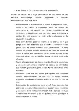 - Y por último, la falta de una cultura de participación.
Dichas las causas de la baja participación de los padres en las
escuelas expondremos algunas propuestas o medidas
enriquecedoras, para este tema.
- Al comienzo de la escolarización, o incluso al empezar un curso,
reunir a los padres y exponerles todas las formas de
participación con los centros, por ejemplo presentándoles el
curriculum, proponiéndoles que den ideas para actividades o
salidas. De esta manera se verán más involucrados en la
educación de sus hijos.
- Cada cierto tiempo, pasar un informe a los padres, en el que
ponga todas los materiales que el centro a comprado y los
gastos que ha tenido durante cada cuatrimestre. De esta
manera los padres estarán enterados de como se mueve el
centro y podrán dar sugerencias para mejorar algunas de las
cosas que crean que se podrían realizar de otra forma más
eficiente.
- Reunir a los padres en las clases, durante el horario académico,
y así puedan ver como se imparten las clases y las actividades
que realizan, pudiendo sugerir de esta forma alternativas a los
maestros.
- Podríamos hacer que los padres participaran más haciendo
tutorías individualizadas, ya que con su apoyo pueden
solucionar problemas o mejorar aspectos en relación con su
hijo.
- Información de asociaciones como el A.M.P.A., para que los
padres se apunten. Estas asociaciones pueden hacer reuniones
y enseñarles cómo va la administración de los centros o incluso
la realización de talleres y así los padres pueden participar e
involucrarse con el centro.
 