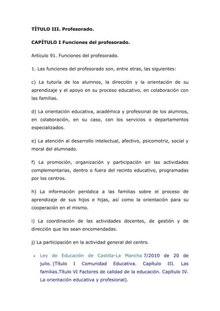 TÍTULO III. Profesorado.
CAPÍTULO I Funciones del profesorado.
Artículo 91. Funciones del profesorado.
1. Las funciones del profesorado son, entre otras, las siguientes:
c) La tutoría de los alumnos, la dirección y la orientación de su
aprendizaje y el apoyo en su proceso educativo, en colaboración con
las familias.
d) La orientación educativa, académica y profesional de los alumnos,
en colaboración, en su caso, con los servicios o departamentos
especializados.
e) La atención al desarrollo intelectual, afectivo, psicomotriz, social y
moral del alumnado.
f) La promoción, organización y participación en las actividades
complementarias, dentro o fuera del recinto educativo, programadas
por los centros.
h) La información periódica a las familias sobre el proceso de
aprendizaje de sus hijos e hijas, así como la orientación para su
cooperación en el mismo.
i) La coordinación de las actividades docentes, de gestión y de
dirección que les sean encomendadas.
j) La participación en la actividad general del centro.
 Ley de Educación de Castilla-La Mancha 7/2010 de 20 de
julio. (Título I Comunidad Educativa. Capítulo III. Las
familias.Título VI Factores de calidad de la educación. Capítulo IV.
La orientación educativa y profesional).
 