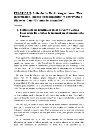 PRÁCTICA 2: Artículo de Mario Vargas llosa. “Más
información, menos conocimiento” y entrevista a
Nicholas Carr “Un mundo distraído”.
Apartados:
1. Síntesis de las principales ideas de Carr y Vargas
Llosa sobre los efectos de internet en el pensamiento
humano.
En cuanto al artículo de Vargas Llosa “Más información menos conocimiento”
observamos el gran cambio que produce el uso del ordenador e internet en nuestro
conocimiento, en nuestra cultura e incluso sobre nosotros mismos. En él, Mario Vargas
Llosa nos habla de Nicholas Carr, quien nos cuenta que era un “buen lector” hasta que
un día, gracias al uso del internet, se dio cuenta que había dejado de serlo, ya que no era
capaz de prestar la atención suficiente o la atención que requería.
Carr reconoce la extraordinaria aportación de los servicios de internet, pero considera
que esto tiene un precio. El precio que los internautas deben pagar por ello es que a
medida que seamos más y más dependientes de internet, nuestro conocimiento o el
trabajo de nuestro cerebro irá disminuyendo, porque haremos que éste no trabaje, ya que
con solo hacer “clic” en el ordenador tenemos toda la información que necesitamos y
por ello dejamos de leer libros, de buscar información en libros, de memorizar,…
De igual forma los alumnos cada vez son más incapaces de leer libros, porque
cuando van por la segunda página empiezan a desconcentrarse y pierden la
concentración que este esfuerzo requiere. Al hilo de ello, cita a un profesor filósofo de
la universidad de Florida quien afirma que con la herramienta de internet, leer libros es
solamente para “informarse”; y a una profesora de literatura de la universidad de Duke,
quien dice que sus alumnos son incapaces de leer un libro.
Carr se traslada durante dos años a una cabaña de las montañas de Colorado, donde
no tiene telefonía móvil ni internet. Es ahí cuando éste escribe su libro “Superficiales,
¿qué está haciendo internet con nuestras mentes?” en el que desarrolla todo lo que él ha
experimentado con internet y los efectos que produce.
Por otro lado, en cuanto al artículo de Carr “un mundo destruido” observamos, que al
igual que el anterior nos está comentando el gran cambio que produce el uso del
ordenador e internet en nuestras vidas. Carr no considera que sea una mala herramienta,
pues considera que se le puede dar una gran utilidad a esta, pero que este uso debe ser
“controlado”.
En la entrevista que se le hace, hace mención de que internet tiene mucha
información que nunca se hubiera pensado que se podría alcanzar en un mismo sitio.
Toda esta información la encontramos de forma fácil y sin necesidad de la
 