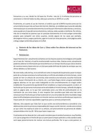 3
frecuencia y su uso, desde los 16 hasta los 74 años más de 2, 6 millones de personas se
conectaron a internet todos los días, dato que aumenta un 10´8 % en un año
Finalmente, en cuanto al uso de internet, el análisis que de la ONTSI muestra como son los
universitarioslosque másusohacende internet.Además, se establece que nuevede cadadiez
internautasque se conectandiariamentealared buscaninformaciónsobre bienes y servicios,
como puede serel casodel correoelectrónico,noticias,redessociales o telefonía. Por último,
más de la mitad de los jóvenes que se conectan diariamente en la red cuelgan contenidos
propios para compartir con otros usuarios, siendo alguno de los casos por ejemplo,
descargarse música,juegosopelículas,jugar en la red con otras personas, crear páginas webs
o blog y colgar contenidos propios en la Red
3. Síntesis de las ideas de Carr y Llosa sobre los efectos de internet en los
humanos.
 NicholasCarr.
SegúnNicholasCarr actualmente contamosconlosmejoresavancestecnológicoscomopuede
ser el caso de Internet, el cual ha revolucionado nuestras vidas. Gracias a esto, actualmente
podemosobtenerlainformaciónque necesitemosenun tiempo récord ya que está al alcance
de nuestrasmanosy basta solocon unclick para poderdisfrutarde todas las ventajas que nos
ofrece debido a su fácil acceso.
De este modo,adía de hoy,no esextrañovercomo la mayoría de laspersonas pasan la mayor
parte de sutiempoconectasa la redhaciendounsinfínde actividadesal mismo tiempo, como
puede ser leer un artículo de una revista, estar conecta a una red social, escuchar música de
fondo, buscar información de su interés, etc. y así hasta llegar a tener una gran cantidad de
páginas abiertas en las que están trabajando en ella simultáneamente sin ningún orden
establecido.Yesjustamente aquídonde N.Carr establece su mayor preocupación, es decir, el
hechode que las personasrealicemosvariasactividadesal mismo tiempo, saltando de página
web en página web, es lo que Carr contempla como una falta de profundización en la
realización de una única tarea. A este respecto Carr considera que todo esto trae como
consecuenciael hechode que nofijarlaatenciónenuna únicalaborde cómo resultadoa largo
plazola dificultadparaconcentrarse ala horade realizaruna lectura profunda que requiera la
mayor parte de nuestras capacidades cognitivas para su correcta comprensión.
Además, otro aspecto que trata Carr es que existe una cierta tendencia a considerar a los
adolescentes comolosprimerosresponsablesdel mayorusode internet, siendo esto erróneo
ya que como nos explica el autor en su artículo, son precisamente las personas de edades
comprendidas entre los 20 – 50 los que hacen mayor uso.
Finalizandoconlasideasde Carr,este autor consideraque el cerebrohumanoes muyflexible,
a lo cual se preguntasi el hechode que un jovenpase lamayor parte de su vidausandola web,
será capaz posteriormente de realizar una lectura profunda. Por lo que a este parecer, la
 
