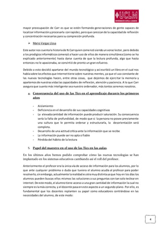 4
mayor preocupación de Carr es que se estén formando generaciones de gente capaces de
localizarinformaciónyprocesarla conrapidez,peroque carezcande la capacidadde reflexión
y concentración necesarias para su compresión profunda.
 Mario Vargas Llosa
Este autor nos cuentala historiade N.Carrquiencomenzósiendounvoraz lector, pero debido
a los prodigiosinformáticoscomenzó a hacer uso de ellos de manera simultánea (como se ha
explicado anteriormente) hasta darse cuenta de que la lectura profunda, algo que hasta
entonces no le apasionaba, se convirtió de pronto un gran esfuerzo.
Debido a esto decidió apartarse del mundo tecnológico y así escribió un libro en el cual nos
hablasobre losefectosque Internettiene sobre nuestras mentes, ya que el uso constante de
las nuevas tecnologías hacen, entre otras cosas, que dejemos de ejercitar la memoria y
apartemosde nuestrasvidaslas capacidades de reflexión, atención y paciencia. A lo que Carr
asegura que cuanto más inteligente sea nuestro ordenador, más tontos seremos nosotros.
4. Consecuencia del uso de las Tics en el aprendizaje durante los primeros
años
- Aislamiento
- Deficiencia en el desarrollo de sus capacidades cognitivas
- La elevadacantidad de información puede producir saturación. Su consecuencia
sería la falta de profundidad, de modo que si la persona no posee previamente
una cultura que le permita ordenar y estructurarla, la desorientación será
completa.
- Desarrollo de una actitud crítica ante la información que se recibe
- La información puede ser no apta o fiable
- Pérdida del hábito de la lectura
5. Papel del maestro en el uso de las Tics en las aulas.
En los últimos años hemos podido comprobar cómo las nuevas tecnologías se han
implantado en los sistemas educativos cambiando así el roll del profesor.
Anteriormente el profesor era la única vía de acceso de información para los alumnos, por lo
que ante cualquier problema o duda que tuviera el alumno acudía al profesor para poder
resolverlo,sinembargo,actualmente larealidadesotramuydistintayaque hoy en los días los
alumnos pueden buscas ellos mismos las soluciones a sus preguntas con tan solo teclear en
internet.De este modo,el alumnotiene acceso a una gran cantidad de información la cual no
siempre eslamáscorrecta, y el docente pasaeneste aspecto a un segundo plano. Por ello, es
fundamental que los docentes replanten su papel como educadores centrándose en las
necesidades del alumno, de este modo:
 