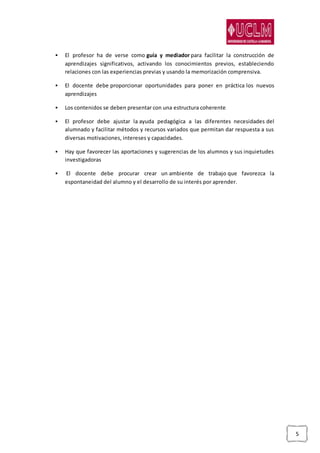 5
 El profesor ha de verse como guía y mediador para facilitar la construcción de
aprendizajes significativos, activando los conocimientos previos, estableciendo
relaciones con las experiencias previas y usando la memorización comprensiva.
 El docente debe proporcionar oportunidades para poner en práctica los nuevos
aprendizajes
 Los contenidos se deben presentar con una estructura coherente
 El profesor debe ajustar la ayuda pedagógica a las diferentes necesidades del
alumnado y facilitar métodos y recursos variados que permitan dar respuesta a sus
diversas motivaciones, intereses y capacidades.
 Hay que favorecer las aportaciones y sugerencias de los alumnos y sus inquietudes
investigadoras
 El docente debe procurar crear un ambiente de trabajo que favorezca la
espontaneidad del alumno y el desarrollo de su interés por aprender.
 