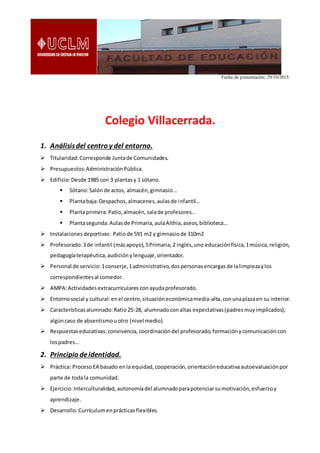 Fecha de presentación: 29/10/2015.
Colegio Villacerrada.
1. Análisisdel centro y del entorno.
 Titularidad:Corresponde Juntade Comunidades.
 Presupuestos:AdministraciónPública.
 Edificio:Desde 1985 con 3 plantasy 1 sótano.
 Sótano:Salónde actos, almacén,gimnasio…
 Plantabaja:Despachos,almacenes,aulasde infantil…
 Plantaprimera:Patio,almacén,salade profesores…
 Plantasegunda:Aulasde Primaria,aulaAlthia,aseos,biblioteca…
 Instalacionesdeportivas: Patiode 591 m2 y gimnasiode 310m2
 Profesorado:3de infantil (másapoyo),5Primaria,2 inglés,uno educaciónfísica,1música,religión,
pedagogíaterapéutica,audiciónylenguaje,orientador.
 Personal de servicio:1conserje,1administrativo,dospersonasencargasde lalimpiezaylos
correspondientesal comedor.
 AMPA:Actividadesextracurriculares conayudaprofesorado.
 Entornosocial y cultural:enel centro,situacióneconómicamedia-alta,conunaplazaen su interior.
 Característicasalumnado:Ratio25-28, alumnadoconaltas expectativas(padresmuyimplicados),
algúncaso de absentismouotro (nivel medio).
 Respuestaseducativas:convivencia,coordinacióndel profesorado,formaciónycomunicacióncon
lospadres…
2. Principio deidentidad.
 Práctica: ProcesoEA basado enla equidad,cooperación,orientacióneducativaautoevaluaciónpor
parte de todala comunidad.
 Ejercicio:Interculturalidad,autonomíadel alumnadoparapotenciarsumotivación,esfuerzoy
aprendizaje.
 Desarrollo:Currículumenprácticasflexibles.
 
