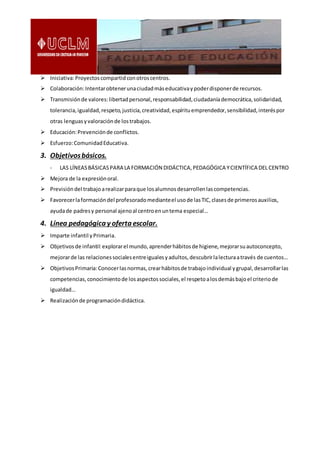  Iniciativa:Proyectoscompartidconotroscentros.
 Colaboración:Intentarobtenerunaciudadmáseducativaypoderdisponerde recursos.
 Transmisiónde valores:libertadpersonal,responsabilidad,ciudadaníademocrática,solidaridad,
tolerancia,igualdad,respeto,justicia,creatividad,espírituemprendedor,sensibilidad,interéspor
otras lenguasyvaloraciónde lostrabajos.
 Educación:Prevenciónde conflictos.
 Esfuerzo:ComunidadEducativa.
3. Objetivosbásicos.
- LAS LÍNEASBÁSICASPARA LA FORMACIÓN DIDÁCTICA,PEDAGÓGICA YCIENTÍFICA DEL CENTRO
 Mejora de la expresiónoral.
 Previsióndel trabajoarealizarparaque losalumnosdesarrollenlascompetencias.
 Favorecerlaformacióndel profesoradomedianteel usode lasTIC,clasesde primerosauxilios,
ayudade padresy personal ajenoal centroenuntema especial…
4. Línea pedagógica y oferta escolar.
 Imparte infantil yPrimaria.
 Objetivosde infantil:explorarel mundo,aprenderhábitosde higiene,mejorarsuautoconcepto,
mejorarde las relacionessocialesentreigualesyadultos,descubrirlalecturaatravés de cuentos…
 ObjetivosPrimaria:Conocerlasnormas,crearhábitosde trabajoindividual ygrupal,desarrollarlas
competencias,conocimientode losaspectossociales,el respetoalosdemásbajoel criteriode
igualdad…
 Realizaciónde programacióndidáctica.
 