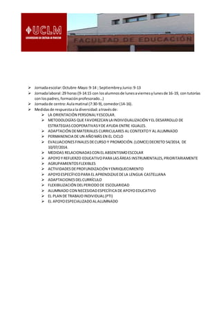 Jornadaescolar:Octubre-Mayo:9-14 ; SeptiembreyJunio:9-13
 Jornadalaboral:29 horas (9-14:15 con losalumnosde lunesaviernesylunesde 16-19, con tutorías
con lospadres,formaciónprofesorado…)
 Jornadade centro:Aulamatinal (7:30-9),comedor(14-16).
 Medidasde respuestaala diversidad:atravésde:
 LA ORIENTACIÓN PERSONALYESCOLAR.
 METODOLOGÍAS QUE FAVOREZCAN LA INDIVIDUALIZACIÓN YEL DESARROLLO DE
ESTRATEGIASCOOPERATIVASYDE AYUDA ENTRE IGUALES.
 ADAPTACIÓN DEMATERIALES CURRICULARES AL CONTEXTOY AL ALUMNADO
 PERMANENCIA DE UN AÑOMÁS EN EL CICLO
 EVALUACIONESFINALESDECURSO Y PROMOCIÓN.(LOMCE) DECRETO 54/2014, DE
10/07/2014.
 MEDIDAS RELACIONADASCON EL ABSENTISMOESCOLAR
 APOYOY REFUERZO EDUCATIVOPARA LASÁREAS INSTRUMENTALES,PRIORITARIAMENTE
 AGRUPAMIENTOSFLEXIBLES
 ACTIVIDADESDEPROFUNDIZACIÓN YENRIQUECIMIENTO
 APOYOESPECÍFICOPARA EL APRENDIZAJEDELA LENGUA CASTELLANA
 ADAPTACIONESDELCURRÍCULO
 FLEXIBILIZACIÓN DELPERIODODE ESCOLARIDAD
 ALUMNADO CON NECESIDADESPECÍFICA DE APOYOEDUCATIVO
 EL PLAN DE TRABAJOINDIVIDUAL(PTI)
 EL APOYOESPECIALIZADOALALUMNADO
 