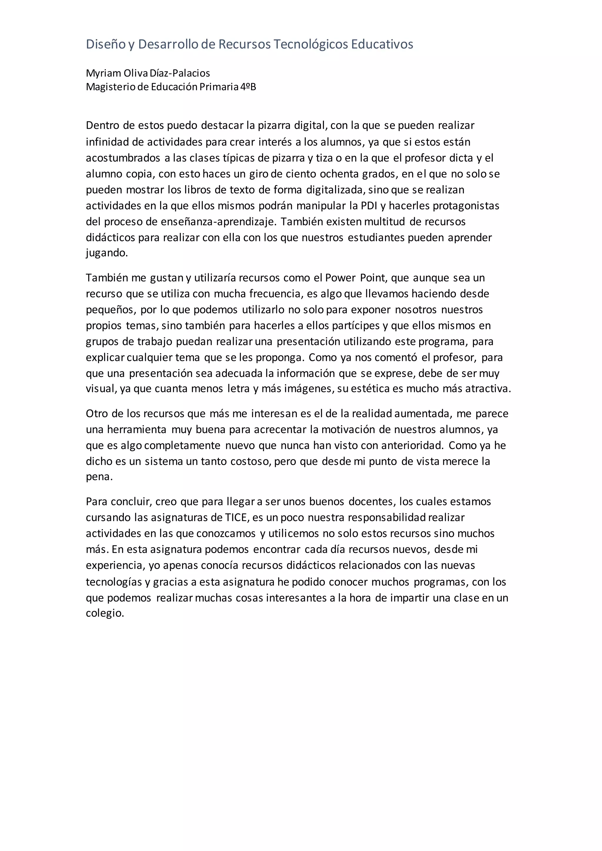 Diseño y Desarrollo de Recursos Tecnológicos Educativos
Myriam OlivaDíaz-Palacios
Magisteriode EducaciónPrimaria4ºB
Dentro de estos puedo destacar la pizarra digital, con la que se pueden realizar
infinidad de actividades para crear interés a los alumnos, ya que si estos están
acostumbrados a las clases típicas de pizarra y tiza o en la que el profesor dicta y el
alumno copia, con esto haces un giro de ciento ochenta grados, en el que no solo se
pueden mostrar los libros de texto de forma digitalizada, sino que se realizan
actividades en la que ellos mismos podrán manipular la PDI y hacerles protagonistas
del proceso de enseñanza-aprendizaje. También existen multitud de recursos
didácticos para realizar con ella con los que nuestros estudiantes pueden aprender
jugando.
También me gustan y utilizaría recursos como el Power Point, que aunque sea un
recurso que se utiliza con mucha frecuencia, es algo que llevamos haciendo desde
pequeños, por lo que podemos utilizarlo no solo para exponer nosotros nuestros
propios temas, sino también para hacerles a ellos partícipes y que ellos mismos en
grupos de trabajo puedan realizar una presentación utilizando este programa, para
explicar cualquier tema que se les proponga. Como ya nos comentó el profesor, para
que una presentación sea adecuada la información que se exprese, debe de ser muy
visual, ya que cuanta menos letra y más imágenes, su estética es mucho más atractiva.
Otro de los recursos que más me interesan es el de la realidad aumentada, me parece
una herramienta muy buena para acrecentar la motivación de nuestros alumnos, ya
que es algo completamente nuevo que nunca han visto con anterioridad. Como ya he
dicho es un sistema un tanto costoso, pero que desde mi punto de vista merece la
pena.
Para concluir, creo que para llegar a ser unos buenos docentes, los cuales estamos
cursando las asignaturas de TICE, es un poco nuestra responsabilidad realizar
actividades en las que conozcamos y utilicemos no solo estos recursos sino muchos
más. En esta asignatura podemos encontrar cada día recursos nuevos, desde mi
experiencia, yo apenas conocía recursos didácticos relacionados con las nuevas
tecnologías y gracias a esta asignatura he podido conocer muchos programas, con los
que podemos realizar muchas cosas interesantes a la hora de impartir una clase en un
colegio.
 