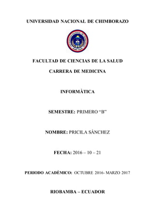 UNIVERSIDAD NACIONAL DE CHIMBORAZO
FACULTAD DE CIENCIAS DE LA SALUD
CARRERA DE MEDICINA
INFORMÀTICA
SEMESTRE: PRIMERO “B”
NOMBRE: PRICILA SÀNCHEZ
FECHA: 2016 – 10 – 21
PERIODO ACADÈMICO: OCTUBRE 2016- MARZO 2017
RIOBAMBA – ECUADOR
 