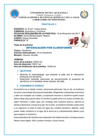 UNIVERSIDAD TECNICA DE MACHALA
“Calidad, Pertinencia y Calidez”
UNIDAD ACADEMICA DE CIENCIAS QUÍMICAS Y DE LA SALUD
LABORATORIO DE TOXICOLOGÍA
PRACTICA N° 2
DOCENTE: Dr. B.Q.F. Carlos García
CARRERA: Bioquímica y Farmacia
FECHA DE REALIZACIÓN DE LA PRÁCTICA: 15 de Noviembre del 2017
ALUMNA: Sonia Maribel Azuero Negrón.
CURSO: Octavo Semestre
PARALELO: “B”
Título de la práctica:
INTOXICACIÓN POR CLOROFORMO
Tóxico: Cloroformo
Volumen Administrado: 10 ml Cloroformo
Muestra: Vísceras de pollo
TIEMPOS:
Inicio de la práctica: 09h30 am
Hora de disección: 09h31 am
Hora de finalización de la práctica: 10h30 am
1. OBJETIVOS
 Observar la sintomatología que presenta el pollo tras la intoxicación
producida por cloroformo.
 Determinar mediante reacciones de reconocimiento la presencia de
cloroformo en el destilado de las vísceras del pollo.
2. FUNDAMENTO TEÓRICO
El cloroformo es un líquido incoloro, dulcemente perfumado. Hoy en día, el cloroformo
se usa en una variedad de procesos industriales, refrigerantes y disolventes al ser tóxico
y debe ser manejado con cuidado. La exposición excesiva a cloroformo puede causar
daños a largo plazo para la salud. El cloroformo puede entrar a su cuerpo al inhalar aire,
ingerir alimentos o beber agua que contenga esta sustancia química, además se
introduce fácilmente a través de la piel. Por lo tanto, el cloroformo también puede entrar
a su organismo si usted se baña con agua que contiene cloroformo. Además, usted
puede inhalar cloroformo si el agua de la ducha es lo suficientemente caliente como
para evaporar el cloroformo.
El principal efecto del cloroformoes la depresión del sistemanervioso. A la larga provoca
efectos sobre hígado, riñón y sistema nervioso, incluso cáncer.
 