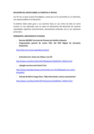 REFLEXIÓN DEL GRUPO SOBRE LA TEMÁTICA A TRATAR
Las TIC son un gran avance tecnológico y social que se ha convertido en un elemento,
casi imprescindible en la Educación.
El profesor debe saber guiar a sus alumnos hacia un uso crítico de ellas así como
inculcar un uso adecuado, que no vayan en detrimento del desarrollo de nuestras
capacidades cognitivas (concentración, pensamiento profundo…etc.) y las relaciones
personales.
WEBGRAFÍA y BIBLIOGRAFIA UTILIZADA
- Decreto 68/2007 Currículo de Primaria de Castilla la Mancha
- Programación general de centro PGC, del CEIP Miguel de Cervantes
(Esquivias).
http://edu.jccm.es/cp.migueldecervantes/
- Entrevista Carr: Como nos influye n las TIC
http://elpais.com/diario/2011/01/29/babelia/1296263535_850215.html
- ¿Google nos hace más tontos? Carr
http://www.miguelgarciavega.com/nicholas-carr-%c2%bfgoogle-nos-vuelve-
estupidos/
- Artículo de Mario Vargas llosa: “Más información, menos conocimiento”
http://elpais.com/diario/2011/07/31/opinion/1312063211_850215.html
 